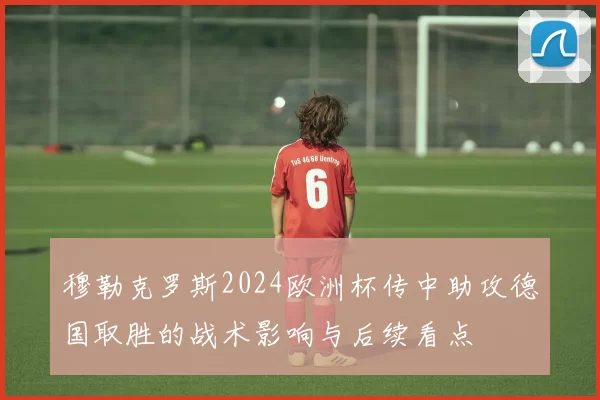 穆勒克罗斯2024欧洲杯传中助攻德国取胜的战术影响与后续看点