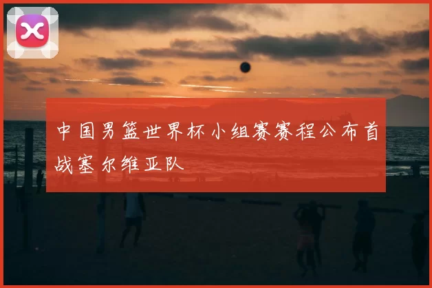 中国男篮世界杯小组赛赛程公布首战塞尔维亚队