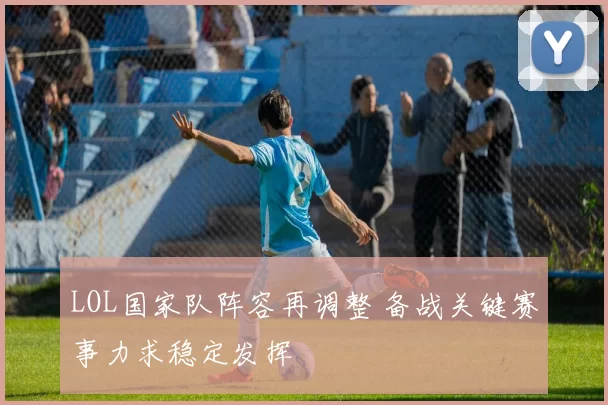 LOL国家队阵容再调整 备战关键赛事力求稳定发挥
