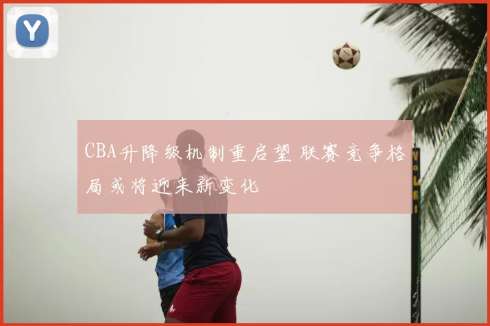 CBA升降级机制重启望 联赛竞争格局或将迎来新变化