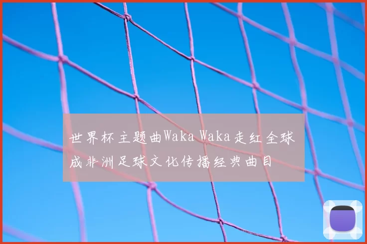 世界杯主题曲Waka Waka走红全球 成非洲足球文化传播经典曲目