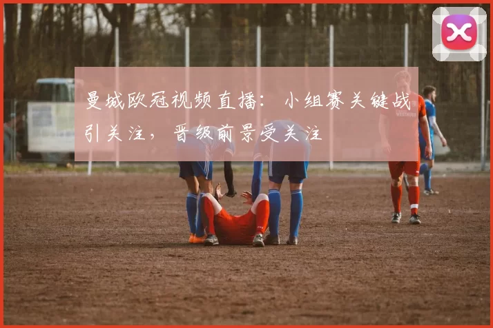 曼城欧冠视频直播：小组赛关键战引关注，晋级前景受关注