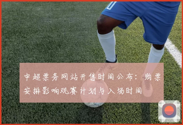 中超票务网站开售时间公布：购票安排影响观赛计划与入场时间