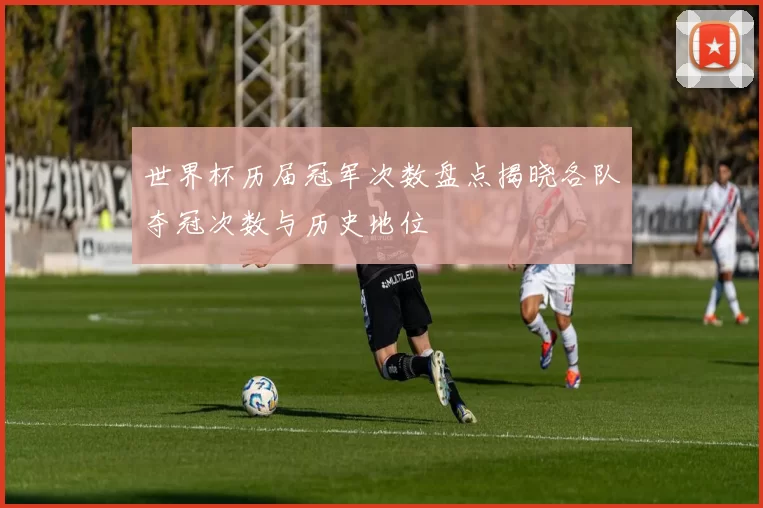 世界杯历届冠军次数盘点揭晓各队夺冠次数与历史地位