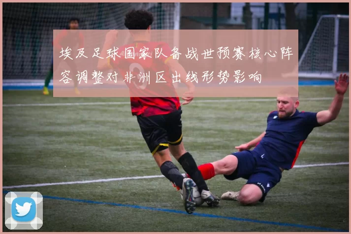 埃及足球国家队备战世预赛核心阵容调整对非洲区出线形势影响