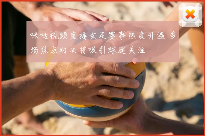 咪咕视频直播女足赛事热度升温 多场焦点对决将吸引球迷关注