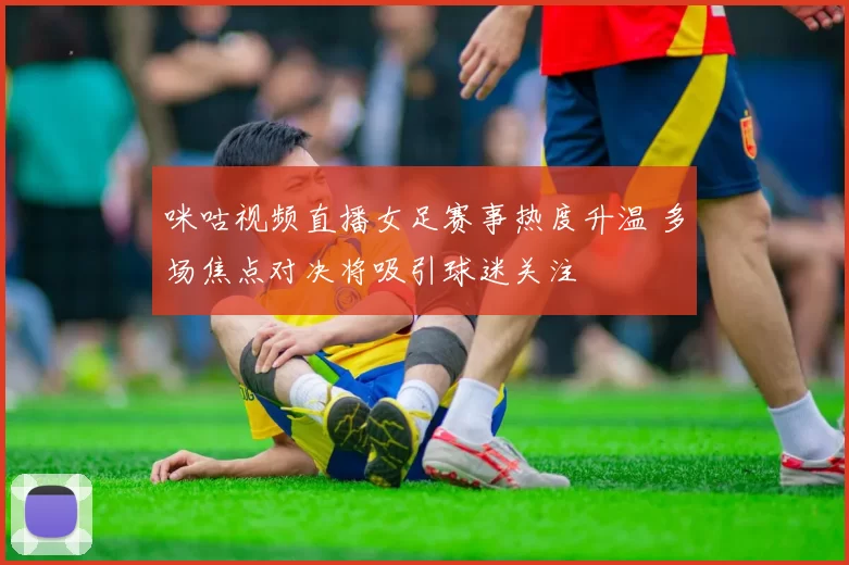 咪咕视频直播女足赛事热度升温 多场焦点对决将吸引球迷关注