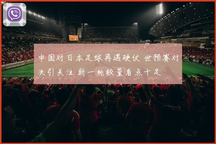 中国对日本足球再遇硬仗 世预赛对决引关注 新一轮较量看点十足
