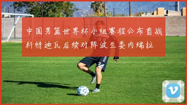 中国男篮世界杯小组赛程公布首战科特迪瓦后续对阵波兰委内瑞拉