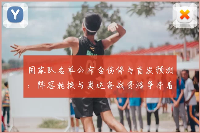 国家队名单公布含伤停与首发预测，阵容轮换与奥运备战资格争夺看点