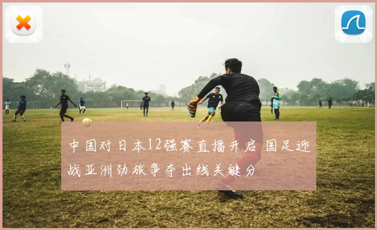 中国对日本12强赛直播开启 国足迎战亚洲劲旅争夺出线关键分
