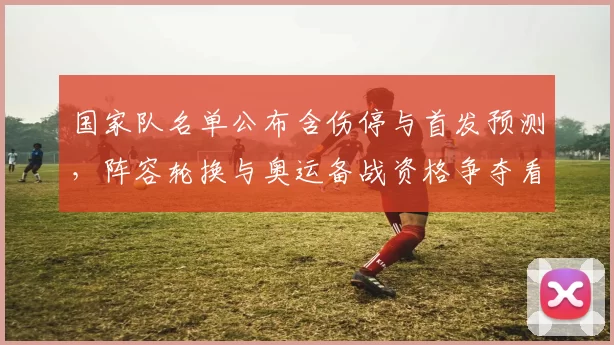 国家队名单公布含伤停与首发预测，阵容轮换与奥运备战资格争夺看点