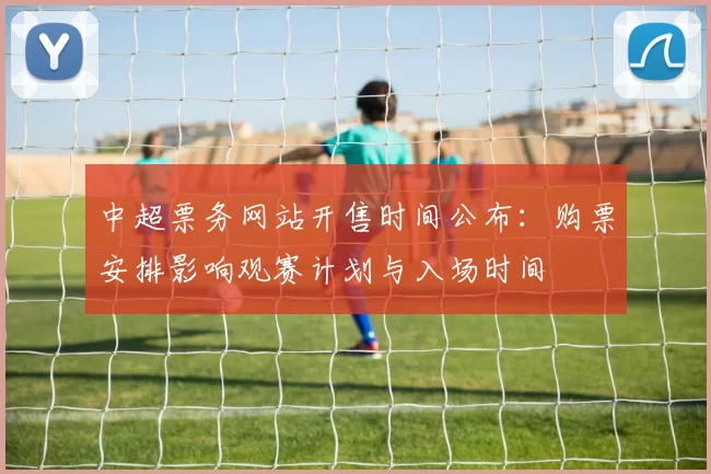 中超票务网站开售时间公布：购票安排影响观赛计划与入场时间
