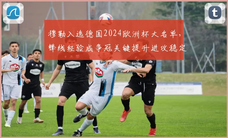 穆勒入选德国2024欧洲杯大名单,锋线经验成争冠关键提升进攻稳定性