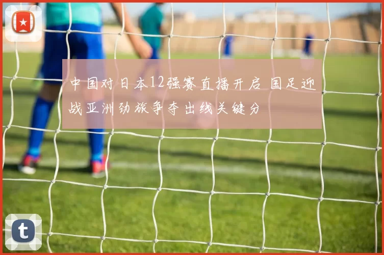 中国对日本12强赛直播开启 国足迎战亚洲劲旅争夺出线关键分
