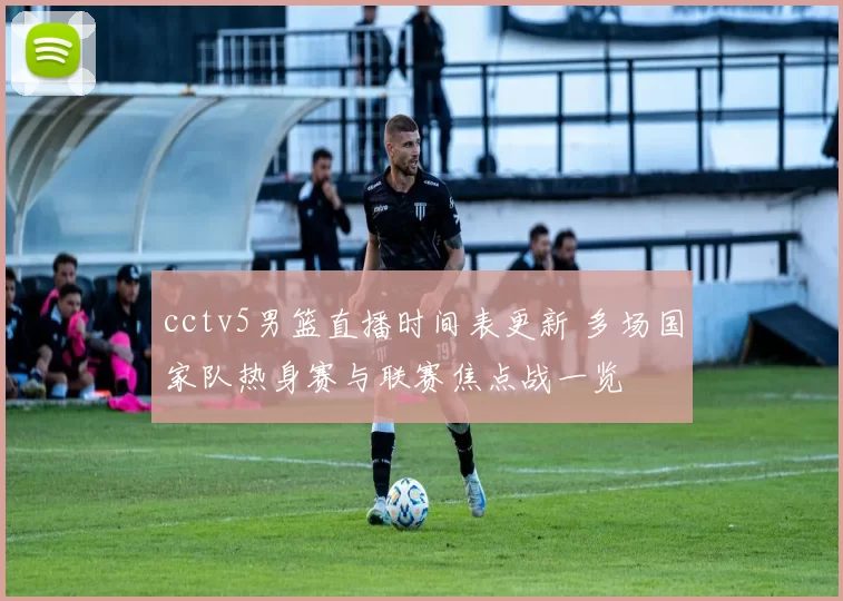 cctv5男篮直播时间表更新 多场国家队热身赛与联赛焦点战一览
