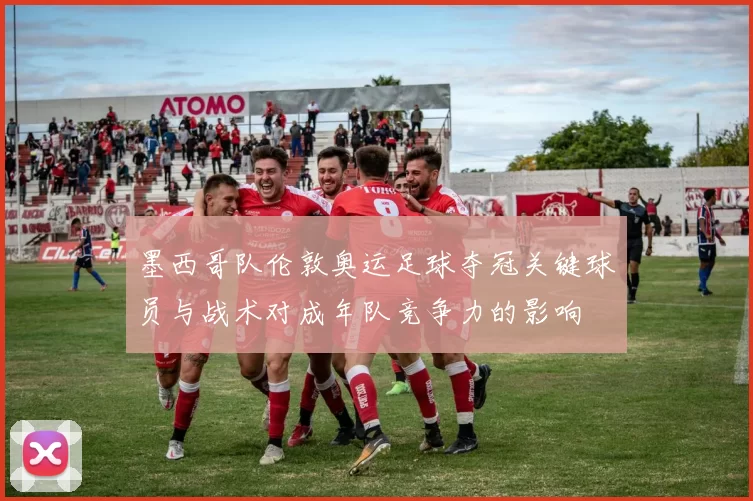 墨西哥队伦敦奥运足球夺冠关键球员与战术对成年队竞争力的影响