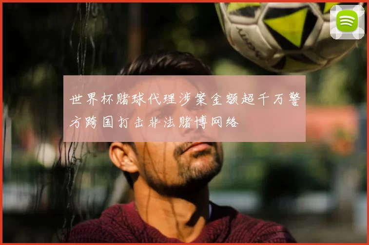 世界杯赌球代理涉案金额超千万警方跨国打击非法赌博网络