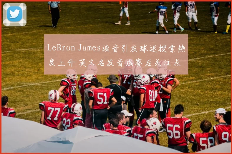 LeBron James读音引发球迷搜索热度上升 英文名发音成赛后关注点