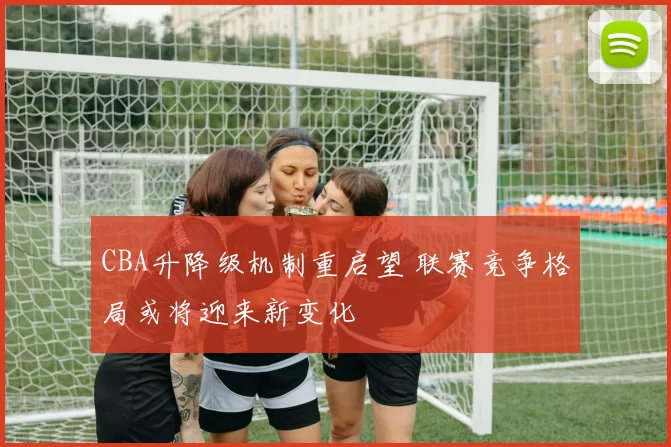 CBA升降级机制重启望 联赛竞争格局或将迎来新变化