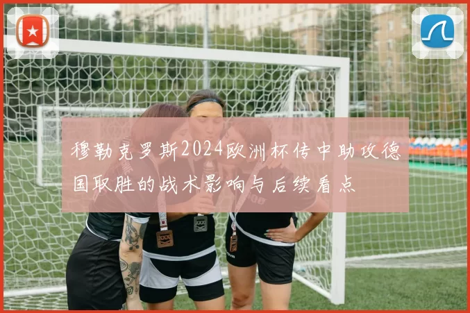穆勒克罗斯2024欧洲杯传中助攻德国取胜的战术影响与后续看点
