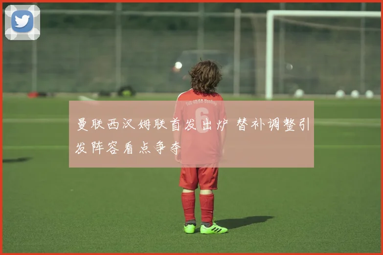 曼联西汉姆联首发出炉 替补调整引发阵容看点争夺