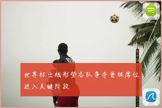 世界杯出线形势各队争夺晋级席位进入关键阶段