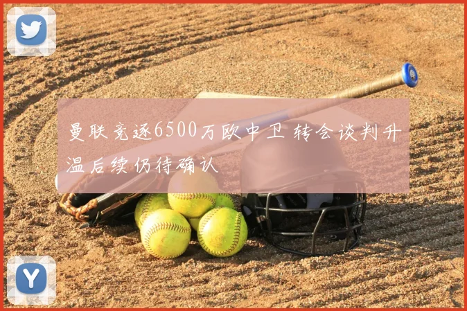 曼联竞逐6500万欧中卫 转会谈判升温后续仍待确认