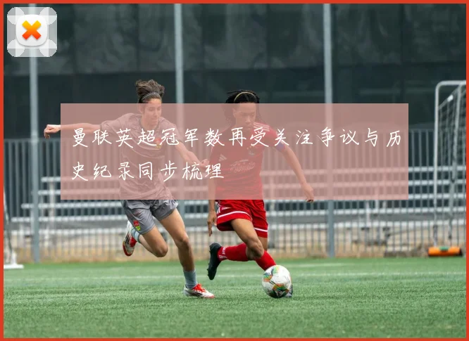 曼联英超冠军数再受关注争议与历史纪录同步梳理