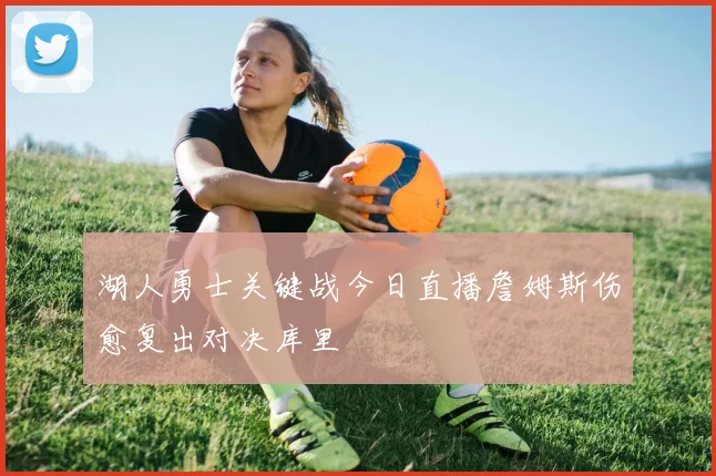 湖人勇士关键战今日直播詹姆斯伤愈复出对决库里