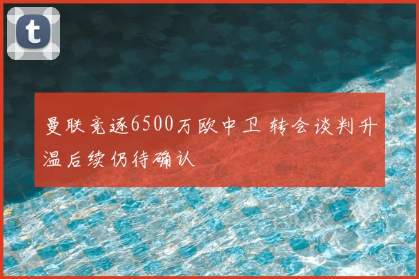曼联竞逐6500万欧中卫 转会谈判升温后续仍待确认