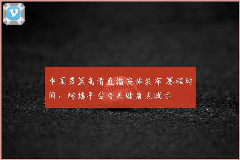 中国男篮高清直播安排发布 赛程时间、转播平台与关键看点提示
