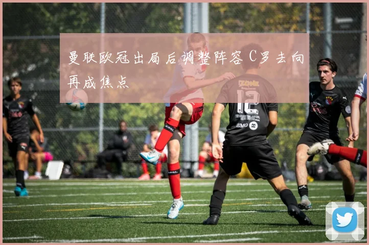 曼联欧冠出局后调整阵容 C罗去向再成焦点