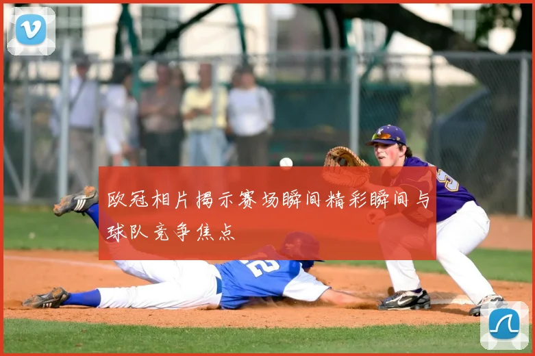 欧冠相片揭示赛场瞬间精彩瞬间与球队竞争焦点