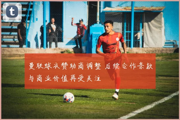 曼联球衣赞助商调整 后续合作条款与商业价值再受关注