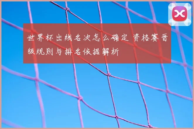 世界杯出线名次怎么确定 资格赛晋级规则与排名依据解析