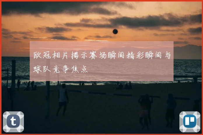 欧冠相片揭示赛场瞬间精彩瞬间与球队竞争焦点