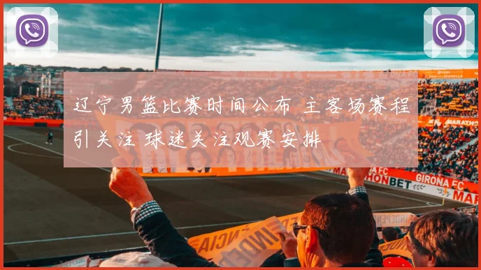辽宁男篮比赛时间公布 主客场赛程引关注 球迷关注观赛安排